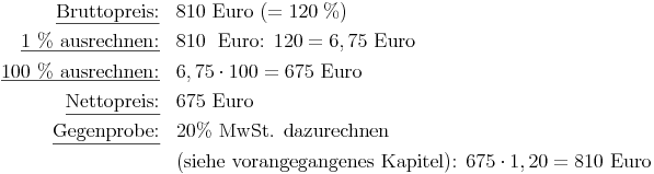 \renewcommand{\arraystretch}{1.5}
\begin{array}{rl}
\underline{\text{Bruttopreis:}}       &  810 \text{ Euro } (= 120\ \%) \\
\underline{\text{1 \% ausrechnen:}}   & 810\ \text{ Euro: } 120 = 6,75 \text{ Euro } \\
\underline{\text{100 \% ausrechnen:}} & 6,75 \cdot 100 = 675 \text{ Euro } \\
\underline{\text{Nettopreis:}}        & 675 \text{ Euro } \\
\underline{\text{Gegenprobe:}}        & 20\% \text{ MwSt. dazurechnen } \\
& \text{(siehe vorangegangenes Kapitel): } 675 \cdot 1,20 = 810 \text{ Euro } \\
\end{array}