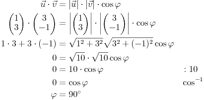 \begin{alignat}{2}
\vec{u} \cdot \vec{v} & = | \vec{u} | \cdot | \vec{v} | \cdot \cos \varphi \\
\begin{pmatrix} 1 \\ 3 \end{pmatrix} \cdot \begin{pmatrix} 3 \\ -1 \end{pmatrix} & = \left| \begin{pmatrix} 1 \\ 3 \end{pmatrix} \right| \cdot \left| \begin{pmatrix} 3 \\ -1 \end{pmatrix} \right| \cdot \cos \varphi \\
1 \cdot 3 + 3 \cdot (-1) & = \sqrt{1^2 + 3^2} \sqrt{3^2 + (-1)^2} \cos \varphi \\
0 & = \sqrt{10} \cdot \sqrt{10} \cos \varphi \\
0 & = 10 \cdot \cos \varphi && : 10 \\
0 & = \cos \varphi && \cos^{-1} \\
\varphi & = 90^\circ \\
\end{alignat}