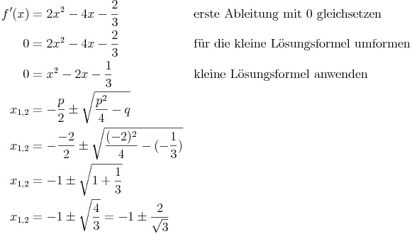 \begin{align}
f'(x) & = 2x^2 - 4x - \frac{2}{3} && \text{erste Ableitung mit 0 gleichsetzen} \\
0 & = 2x^2 - 4x - \frac{2}{3} && \text{für die kleine Lösungsformel umformen} \\
0 & = x^2 - 2x - \frac{1}{3} && \text{kleine Lösungsformel anwenden} \\
x_{1,2} & = -\frac{p}{2} \pm \sqrt{ \frac{p^2}{4} - q} && \\
x_{1,2} & = -\frac{-2}{2} \pm \sqrt{ \frac{(-2)^2}{4} - (-\frac{1}{3}) } && \\
x_{1,2} & = -1 \pm \sqrt{1 + \frac{1}{3} } && \\
x_{1,2} & = -1 \pm \sqrt{ \frac{4}{3} } = -1 \pm \frac{2}{ \sqrt{3}} && \\
\end{align}