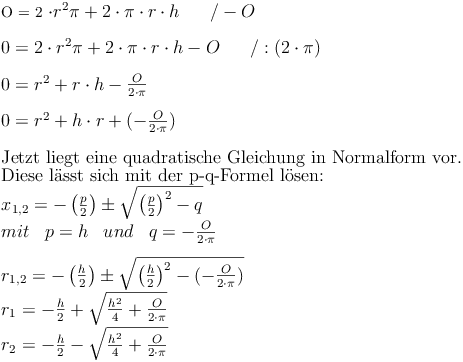 $$
O = 2 \cdot r^2  \pi + 2 \cdot \pi \cdot r \cdot h\qquad / - O \\
\\
0 = 2 \cdot r^2  \pi + 2 \cdot \pi \cdot r \cdot h - O\qquad / : (2 \cdot \pi) \\
\\
0 = r^2 + r \cdot h - \frac{O}{2 \cdot \pi} \\
\\
0 = r^2 + h \cdot r + (-\frac{O}{2 \cdot \pi}) \\
\\
\text{Jetzt liegt eine quadratische Gleichung in Normalform vor.} \\
\text{Diese lässt sich mit der p-q-Formel lösen: } \\
{ x }_{ 1,2 }=-\left(\frac{p}{2}\right) \pm \sqrt{\left(\frac{p}{2}\right)^{2}-q} \\
mit \quad p=h \quad und \quad q=-\frac{O}{2 \cdot \pi} \\
\\
{ r }_{ 1,2 }=-\left(\frac{h}{2}\right) \pm \sqrt{\left(\frac{h}{2} \right)^{2}-(-\frac{O}{2 \cdot \pi})} \\
r_1=-\frac {h}{2} + \sqrt{\frac{h^2}{4}+\frac{O}{2 \cdot \pi}} \\
r_2=-\frac {h}{2} - \sqrt{\frac{h^2}{4}+\frac{O}{2 \cdot \pi}} \\$$