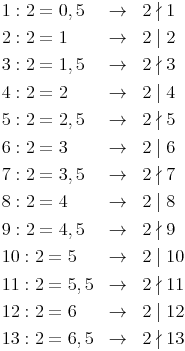 \renewcommand{\arraystretch}{1.5} 
\begin{array}{lll}
1 : 2 = 0,5 & \to & 2 \nmid 1 \\
2 : 2 = 1 & \to & 2 \mid 2 \\
3 : 2 = 1,5 & \to & 2 \nmid 3 \\
4 : 2 = 2 & \to & 2 \mid 4 \\
5 : 2 = 2,5 & \to & 2 \nmid 5 \\
6 : 2 = 3 & \to & 2 \mid 6 \\
7 : 2 = 3,5 & \to & 2 \nmid 7 \\
8 : 2 = 4 & \to & 2 \mid 8 \\
9 : 2 = 4,5 & \to & 2 \nmid 9 \\
10 : 2 = 5 & \to & 2 \mid 10 \\
11 : 2 = 5,5 & \to & 2 \nmid 11 \\
12 : 2 = 6 & \to & 2 \mid 12 \\
13 : 2 = 6,5 & \to & 2 \nmid 13 \\
\end{array}