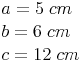 \begin{align} & a = 5\ cm \\ & b = 6\ cm \\ & c = 12\ cm \\ \end{align}