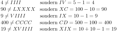 \begin{align} & 4 \not= IIII & \text{sondern } & IV = 5 - 1 = 4 \\ & 90 \not= LXXXX & \text{sondern } & XC = 100 - 10 = 90 \\ & 9 \not= VIIII & \text{sondern } & IX = 10 - 1 = 9 \\ & 400 \not= CCCC & \text{sondern } & CD = 500 - 100 = 400 \\ & 19 \not= XVIIII & \text{sondern } & XIX = 10 + 10 - 1 = 19 \\ \end{align}