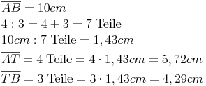 \begin {align} & \overline{AB} = 10 cm \\ &  4 : 3 = 4 + 3 = 7\ \text{Teile} \\ & 10cm : 7\ \text{Teile} = 1,43cm \\ & \overline{AT} = 4\ \text{Teile} = 4 \cdot 1,43cm = 5,72cm \\ & \overline{TB} = 3\ \text{Teile} = 3 \cdot 1,43cm = 4,29cm \\ & \end{align}