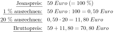 \renewcommand{\arraystretch}{1.5}
\begin{array}{rl}
\underline{\text{Jeanspreis:}}       & 59\ Euro\ (= 100\ \%) \\
\underline{\text{1 \% ausrechnen:}}  & 59\ Euro : 100 = 0,59\ Euro \\
\underline{\text{20 \% ausrechnen:}} & 0,59 \cdot 20 = 11,80\ Euro \\
\underline{\text{Bruttopreis:}}      & 59 + 11,80 = 70,80\ Euro
\end{array}