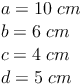 \begin{align} & a = 10\ cm \\ & b = 6\ cm \\ & c = 4\ cm  \\ & d = 5\ cm