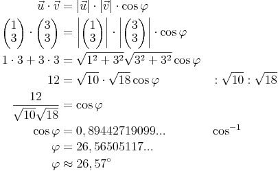 \begin{alignat}{2} \vec{u} \cdot \vec{v} & = | \vec{u} | \cdot | \vec{v} | \cdot \cos \varphi \\ \begin{pmatrix} 1 \\ 3 \end{pmatrix} \cdot \begin{pmatrix} 3 \\ 3 \end{pmatrix} & = \left| \begin{pmatrix} 1 \\ 3 \end{pmatrix} \right| \cdot \left| \begin{pmatrix} 3 \\ 3 \end{pmatrix} \right| \cdot \cos \varphi \\ 1 \cdot 3 + 3 \cdot 3 & = \sqrt{1^2 + 3^2} \sqrt{3^2 + 3^2} \cos \varphi \\ 12 & = \sqrt{10} \cdot \sqrt{18} \cos \varphi && :\sqrt{10}:\sqrt{18} \\ \frac{12}{ \sqrt{10} \sqrt{18} } & = \cos \varphi \\ \cos \varphi & = 0,89442719099... && \cos^{-1} \\ \varphi & = 26,56505117 ... \\ \varphi & \approx 26,57^\circ \\\end{alignat}