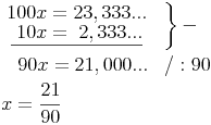 \begin{align}
& \left. {\begin{matrix} 100x = 23,333...  \\ \underline{\ 10x = \ 2,333...  \end{matrix}}} \quad \right\} - \\
& { \quad 90x = 21,000...} \quad / : 90 \\
& x = \frac{21}{90} \\ 
\end{align}