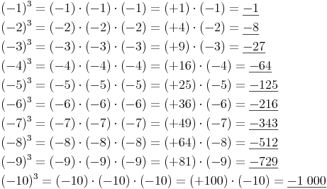 \begin{align} & (-1)^3 = (-1) \cdot (-1) \cdot (-1) = (+1) \cdot (-1) = \underline{-1} \\ & (-2)^3 = (-2) \cdot (-2) \cdot (-2) = (+4) \cdot (-2) =  \underline{-8} \\ & (-3)^3 = (-3) \cdot (-3) \cdot (-3) = (+9) \cdot (-3) =  \underline{-27} \\ & (-4)^3 = (-4) \cdot (-4) \cdot (-4) = (+16) \cdot (-4) =  \underline{-64} \\ & (-5)^3 = (-5) \cdot (-5) \cdot (-5) = (+25) \cdot (-5) =  \underline{-125} \\ & (-6)^3 = (-6) \cdot (-6) \cdot (-6) = (+36) \cdot (-6) =  \underline{-216} \\ & (-7)^3 = (-7) \cdot (-7) \cdot (-7) = (+49) \cdot (-7) =  \underline{-343} \\ & (-8)^3 = (-8) \cdot (-8) \cdot (-8) = (+64) \cdot (-8) =  \underline{-512} \\ & (-9)^3 = (-9) \cdot (-9) \cdot (-9) = (+81) \cdot (-9) =  \underline{-729} \\ & (-10)^3 = (-10) \cdot (-10) \cdot (-10) = (+100) \cdot (-10) =  \underline{-1\ 000} \\ \end{align}