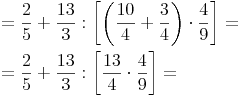 \begin{align} & = \frac {2}{5} + \frac {13}{3} : \left[ \left(\frac {10}{4}  + \frac {3}{4}\right) \cdot \frac {4}{9} \right] = \\ & = \frac {2}{5} + \frac {13}{3} : \left[ \frac {13}{4} \cdot \frac {4}{9} \right] = \\ \end{align}