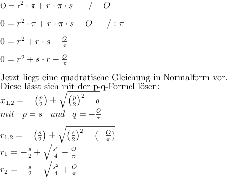 $$
O = r^2 \cdot \pi + r \cdot \pi \cdot s\qquad / - O \\
\\
0 = r^2 \cdot \pi + r \cdot \pi \cdot s - O\qquad / : \pi \\
\\
0 = r^2 + r \cdot s - \frac{O}{\pi} \\
\\
0 = r^2 + s \cdot r - \frac{O}{\pi} \\
\\
\text{Jetzt liegt eine quadratische Gleichung in Normalform vor.} \\
\text{Diese lässt sich mit der p-q-Formel lösen: } \\
{ x }_{ 1,2 }=-\left(\frac{p}{2}\right) \pm \sqrt{\left(\frac{p}{2}\right)^{2}-q} \\
mit \quad p=s \quad und \quad q=-\frac{O}{\pi} \\
\\
{ r }_{ 1,2 }=-\left(\frac{s}{2}\right) \pm \sqrt{\left(\frac{s}{2} \right)^{2}-(-\frac{O}{\pi})} \\
r_1=-\frac {s}{2} + \sqrt{\frac{s^2}{4}+\frac{O}{\pi}} \\
r_2=-\frac {s}{2} - \sqrt{\frac{s^2}{4}+\frac{O}{\pi}} \\$$