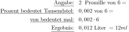 \renewcommand{\arraystretch}{1.5}
\begin{array}{rl}
\underline{\text{Angabe:}}                         &  2\ \text{ Promille von } 6 = \\
\underline{\text{Prozent bedeutet Tausendstel:}}   & 0,002 \text{ von } 6 = \\
\underline{\text{von bedeutet mal:}}               & 0,002 \cdot 6 \\
\underline{\text{Ergebnis:}}                       & 0,012 \text{ Liter } = 12 ml \\
\end{array}