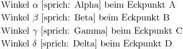 \begin{align}
& \text{ Winkel } {\alpha} \text{ [sprich: Alpha] beim Eckpunkt A} \\
& \text{ Winkel } {\beta} \text{ [sprich: Beta] beim Eckpunkt B} \\
& \text{ Winkel } {\gamma} \text{ [sprich: Gamma] beim Eckpunkt C} \\
& \text{ Winkel } {\delta} \text{ [sprich: Delta] beim Eckpunkt D }
\end{align}