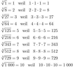 \begin{align} & \sqrt[3]{1} = 1\quad \text{weil}\quad 1 \cdot 1 \cdot 1 = 1 \\ & \sqrt[3]{8} = 2\quad \text{weil}\quad 2 \cdot 2 \cdot 2 = 8 \\ & \sqrt[3]{27} = 3\quad \text{weil}\quad 3 \cdot 3 \cdot 3 = 27 \\ & \sqrt[3]{64} = 4\quad \text{weil}\quad 4 \cdot 4 \cdot 4 = 64 \\ & \sqrt[3]{125} = 5\quad \text{weil}\quad 5 \cdot 5 \cdot 5 = 125 \\ & \sqrt[3]{216} = 6\quad \text{weil}\quad 6 \cdot 6 \cdot 6 = 216 \\ & \sqrt[3]{343} = 7\quad \text{weil}\quad 7 \cdot 7 \cdot 7 = 343 \\ & \sqrt[3]{512} = 8\quad \text{weil}\quad 8 \cdot 8 \cdot 8 = 512 \\ & \sqrt[3]{729} = 9\quad \text{weil}\quad 9 \cdot 9 \cdot 9 = 729 \\ & \sqrt[3]{1\ 000} = 10\quad \text{weil}\quad 10 \cdot 10 \cdot 10 = 1\ 000 \\ \end{align}