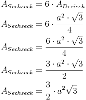 \begin{align} & A_{Sechseck} = 6 \cdot A_{Dreieck} \\ & A_{Sechseck} = 6 \cdot \frac {a^2 \cdot \sqrt{3}}{4} \\ & A_{Sechseck} = \frac {6 \cdot a^2 \cdot \sqrt{3}}{4} \\ & A_{Sechseck} = \frac {3 \cdot a^2 \cdot \sqrt{3}}{2} \\ & A_{Sechseck} = \frac {3}{2} \cdot a^2 \sqrt{3} \\ \end{align}