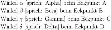 \begin{align}
& \text{ Winkel } {\alpha} \text{ [sprich: Alpha] beim Eckpunkt A} \\
& \text{ Winkel } {\beta} \text{ [sprich: Beta] beim Eckpunkt B} \\
& \text{ Winkel } {\gamma} \text{ [sprich: Gamma] beim Eckpunkt C} \\
& \text{ Winkel } {\delta} \text{ [sprich: Delta] beim Eckpunkt D }
\end{align}
