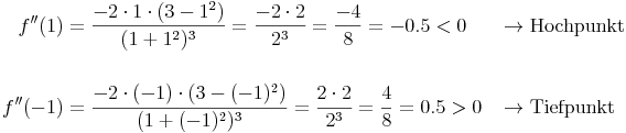 \begin{align}
f''(1) & = \frac{-2 \cdot 1 \cdot (3 - 1^2)}{(1 + 1^2)^3} = \frac{-2 \cdot 2}{2^3} = \frac{-4}{8} = -0.5 < 0 && \rightarrow \text{Hochpunkt} \\
& \\
f''(-1) & = \frac{-2 \cdot (-1) \cdot (3 - (-1)^2)}{(1 + (-1)^2)^3} = \frac{2 \cdot 2}{2^3} = \frac{4}{8} = 0.5 > 0 && \rightarrow \text{Tiefpunkt} \\
\end{align}
