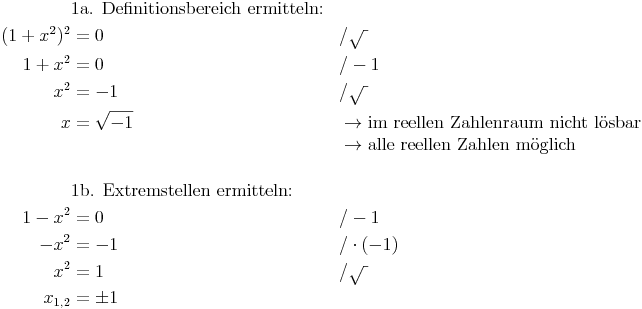 \begin{align}
& \text{1a. Definitionsbereich ermitteln:} \\
(1 + x^2)^2 & = 0 && / \sqrt{\ } \\
1 + x^2 & = 0 && / -1 \\
x^2 & = -1 && / \sqrt{\ } \\
x & = \sqrt{-1} && \rightarrow \text{im reellen Zahlenraum nicht lösbar} \\
& && \rightarrow \text{alle reellen Zahlen möglich} \\
& \\
& \text{1b. Extremstellen ermitteln:} \\
1 - x^2 & = 0 && / -1 \\
- x^2 & = -1 && / \cdot (-1) \\
x^2 & = 1 && / \sqrt{\ } \\
x_{1,2} & = \pm 1 \\
\end{align}
