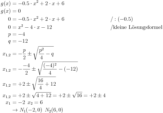 \begin{align}
g(x) & = -0.5 \cdot x^2 + 2 \cdot x + 6 && \\
g(x) & = 0 \\
0 & = -0.5 \cdot x^2 + 2 \cdot x + 6 && / : (-0.5) \\
0 & = x^2 - 4 \cdot x - 12 && / \text{kleine Lösungsformel} \\
p & = -4 \\
q & = -12 \\
x_{1,2} & = - \frac{p}{2} \pm \sqrt{ \frac{p^2}{4} - q} && \\
x_{1,2} & = - \frac{-4}{2} \pm \sqrt{ \frac{(-4)^2}{4} -  (-12)} && \\
x_{1,2} & = + 2 \pm \sqrt{ \frac{16}{4} + 12} && \\
x_{1,2} & = + 2 \pm \sqrt{ 4 + 12} = + 2 \pm \sqrt{16} = +2 \pm 4 && \\
x_1 & = -2\,\ x_2 = 6 \\
& \rightarrow N_1(-2, 0)\,\ N_2(6, 0)
\end{align}